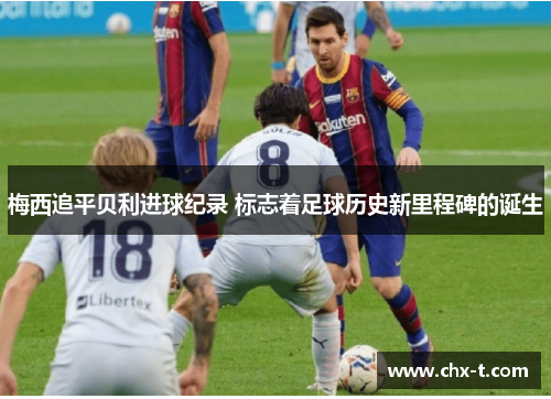 梅西追平贝利进球纪录 标志着足球历史新里程碑的诞生