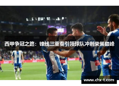西甲争冠之路：锋线三重奏引领球队冲刺荣誉巅峰