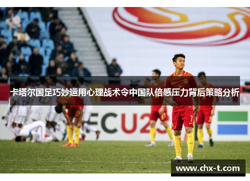 卡塔尔国足巧妙运用心理战术令中国队倍感压力背后策略分析